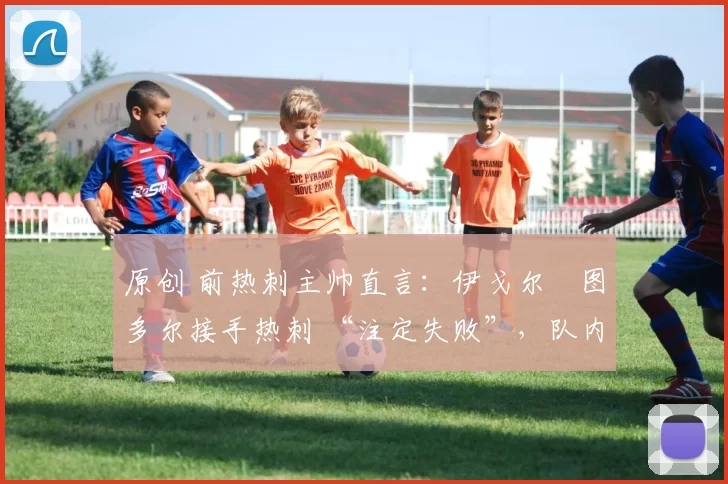 原创 前热刺主帅直言:伊戈尔・图多尔接手热刺 “注定失败”,队内氛围 “ toxic 至极”