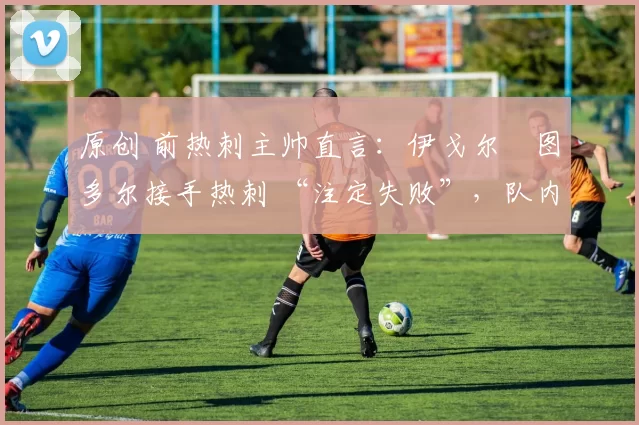 原创 前热刺主帅直言:伊戈尔・图多尔接手热刺 “注定失败”,队内氛围 “ toxic 至极”