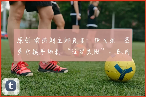 原创 前热刺主帅直言:伊戈尔・图多尔接手热刺 “注定失败”,队内氛围 “ toxic 至极”