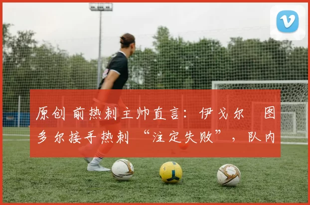 原创 前热刺主帅直言:伊戈尔・图多尔接手热刺 “注定失败”,队内氛围 “ toxic 至极”