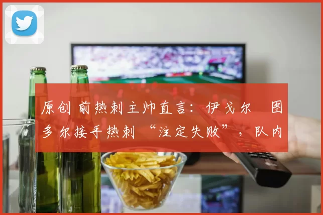 原创 前热刺主帅直言：伊戈尔・图多尔接手热刺 “注定失败”，队内氛围 “ toxic 至极”