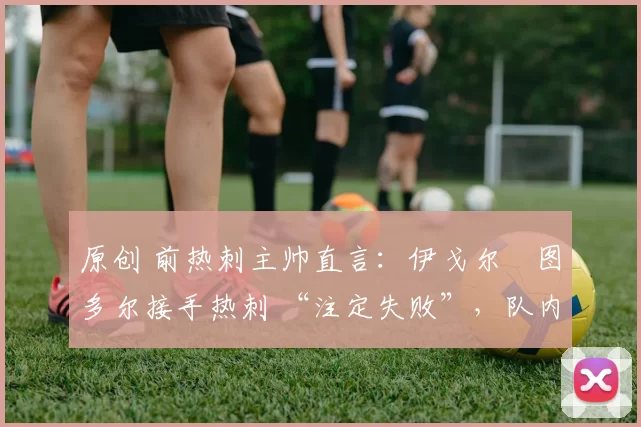 原创 前热刺主帅直言:伊戈尔・图多尔接手热刺 “注定失败”,队内氛围 “ toxic 至极”