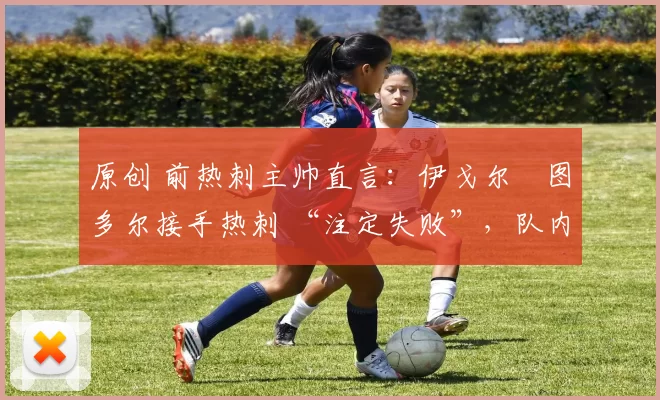 原创 前热刺主帅直言:伊戈尔・图多尔接手热刺 “注定失败”,队内氛围 “ toxic 至极”