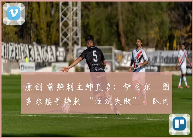 原创 前热刺主帅直言:伊戈尔・图多尔接手热刺 “注定失败”,队内氛围 “ toxic 至极”