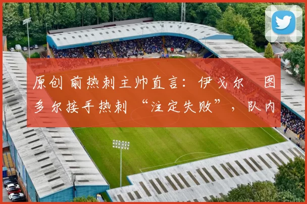 原创 前热刺主帅直言:伊戈尔・图多尔接手热刺 “注定失败”,队内氛围 “ toxic 至极”