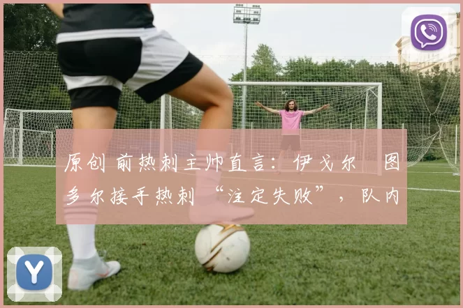 原创 前热刺主帅直言:伊戈尔・图多尔接手热刺 “注定失败”,队内氛围 “ toxic 至极”