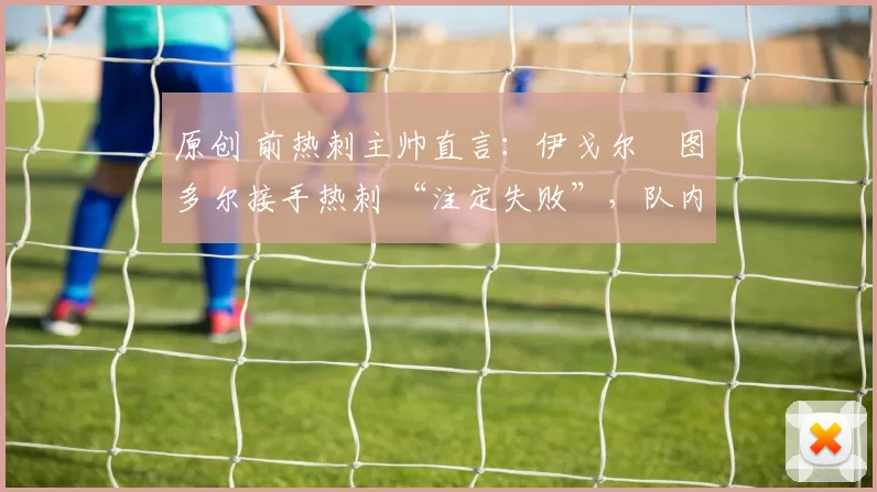 原创 前热刺主帅直言:伊戈尔・图多尔接手热刺 “注定失败”,队内氛围 “ toxic 至极”