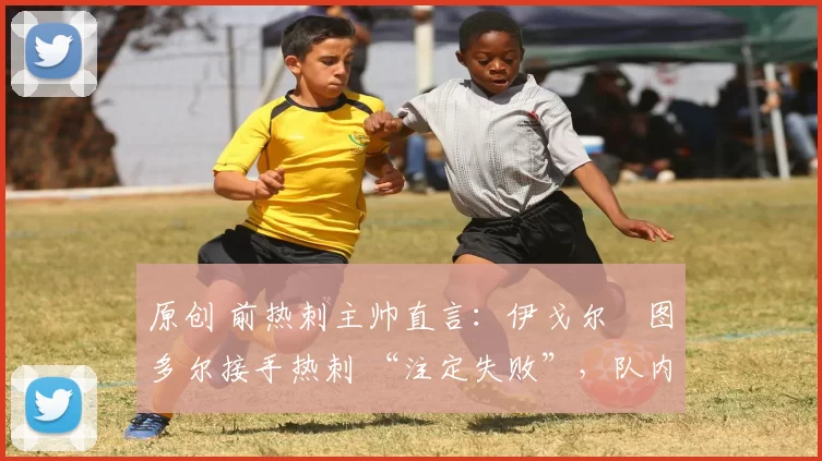 原创 前热刺主帅直言:伊戈尔・图多尔接手热刺 “注定失败”,队内氛围 “ toxic 至极”