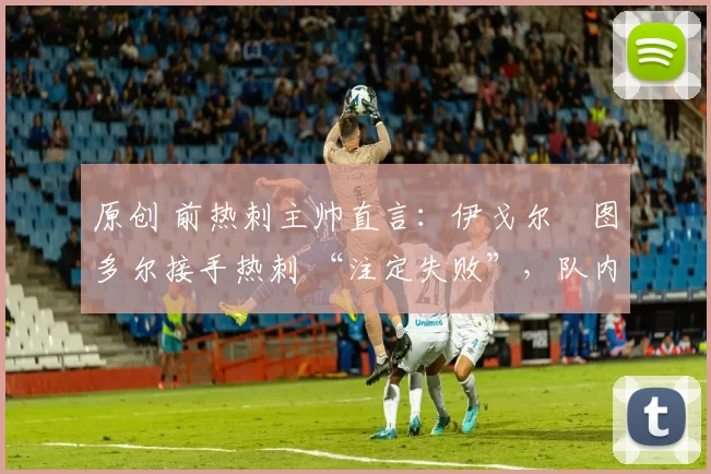 原创 前热刺主帅直言：伊戈尔・图多尔接手热刺 “注定失败”，队内氛围 “ toxic 至极”