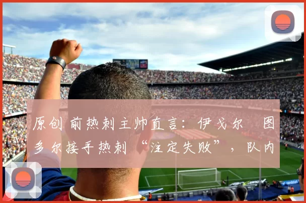 原创 前热刺主帅直言:伊戈尔・图多尔接手热刺 “注定失败”,队内氛围 “ toxic 至极”