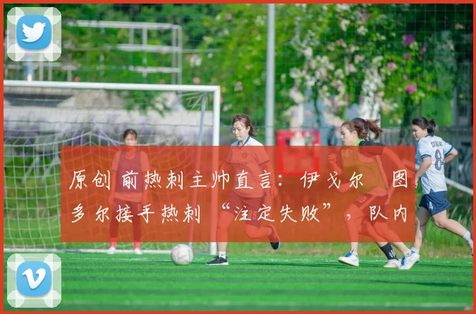 原创 前热刺主帅直言:伊戈尔・图多尔接手热刺 “注定失败”,队内氛围 “ toxic 至极”