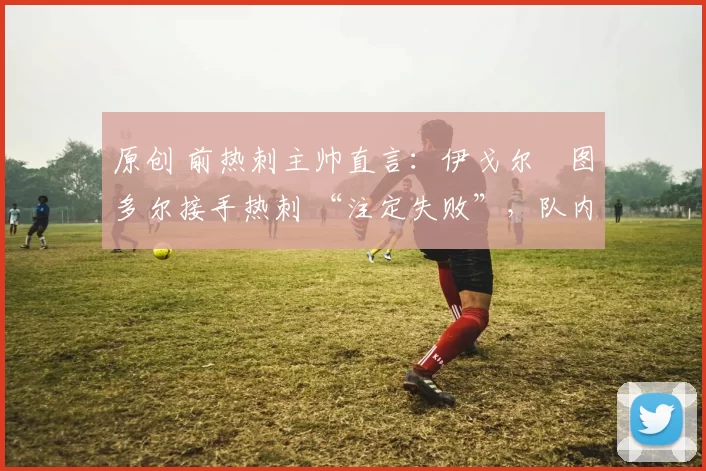 原创 前热刺主帅直言：伊戈尔・图多尔接手热刺 “注定失败”，队内氛围 “ toxic 至极”