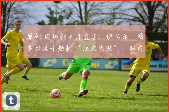 原创 前热刺主帅直言：伊戈尔・图多尔接手热刺 “注定失败”，队内氛围 “ toxic 至极”