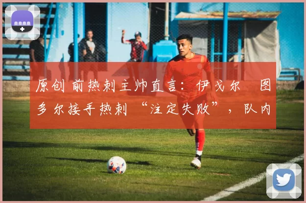 原创 前热刺主帅直言:伊戈尔・图多尔接手热刺 “注定失败”,队内氛围 “ toxic 至极”