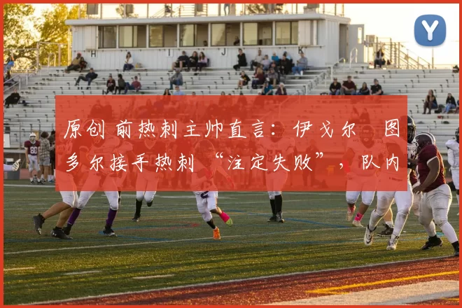 原创 前热刺主帅直言:伊戈尔・图多尔接手热刺 “注定失败”,队内氛围 “ toxic 至极”