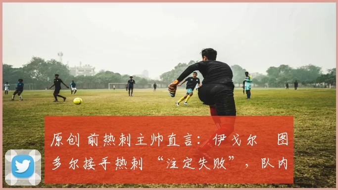 原创 前热刺主帅直言:伊戈尔・图多尔接手热刺 “注定失败”,队内氛围 “ toxic 至极”