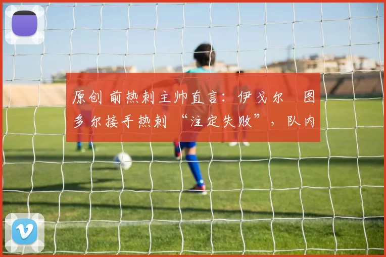 原创 前热刺主帅直言:伊戈尔・图多尔接手热刺 “注定失败”,队内氛围 “ toxic 至极”