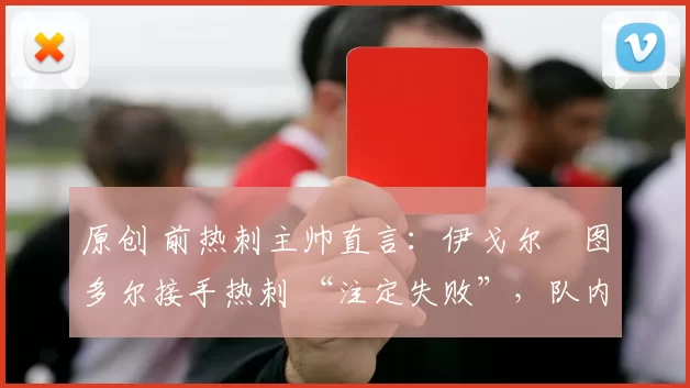 原创 前热刺主帅直言：伊戈尔・图多尔接手热刺 “注定失败”，队内氛围 “ toxic 至极”