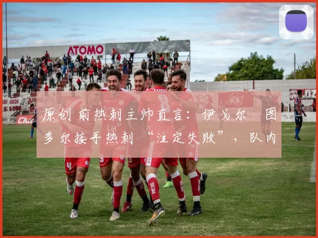 原创 前热刺主帅直言:伊戈尔・图多尔接手热刺 “注定失败”,队内氛围 “ toxic 至极”