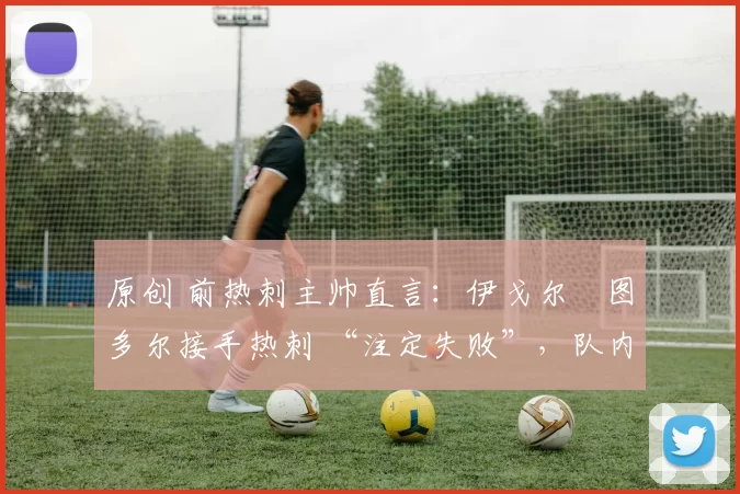 原创 前热刺主帅直言：伊戈尔・图多尔接手热刺 “注定失败”，队内氛围 “ toxic 至极”
