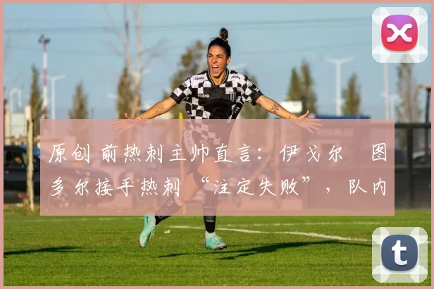 原创 前热刺主帅直言:伊戈尔・图多尔接手热刺 “注定失败”,队内氛围 “ toxic 至极”