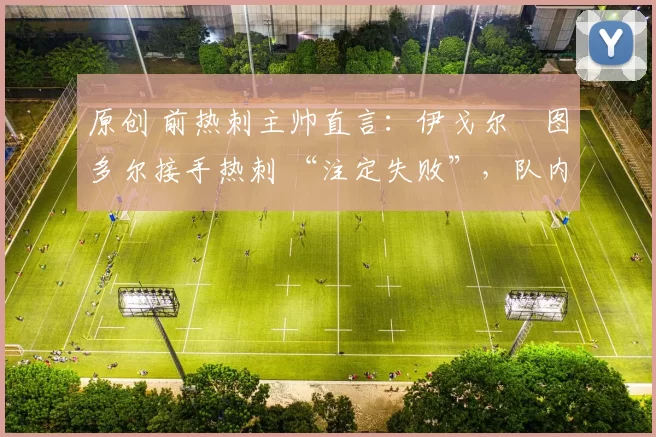 原创 前热刺主帅直言:伊戈尔・图多尔接手热刺 “注定失败”,队内氛围 “ toxic 至极”