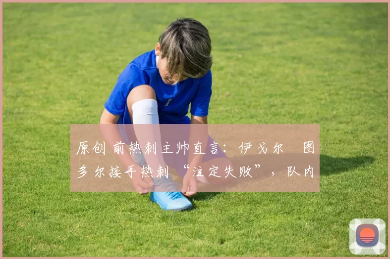 原创 前热刺主帅直言:伊戈尔・图多尔接手热刺 “注定失败”,队内氛围 “ toxic 至极”