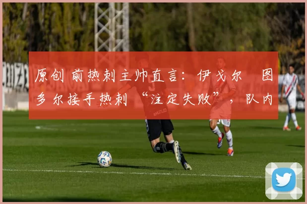 原创 前热刺主帅直言:伊戈尔・图多尔接手热刺 “注定失败”,队内氛围 “ toxic 至极”