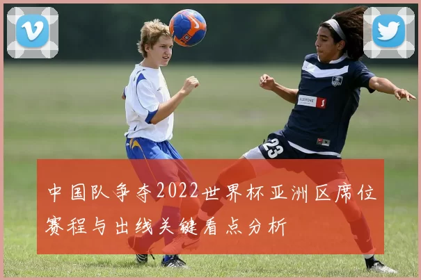 中国队争夺2022世界杯亚洲区席位赛程与出线关键看点分析