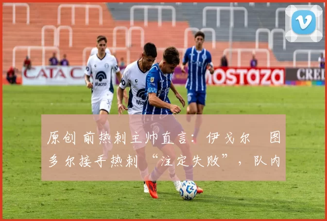 原创 前热刺主帅直言:伊戈尔・图多尔接手热刺 “注定失败”,队内氛围 “ toxic 至极”