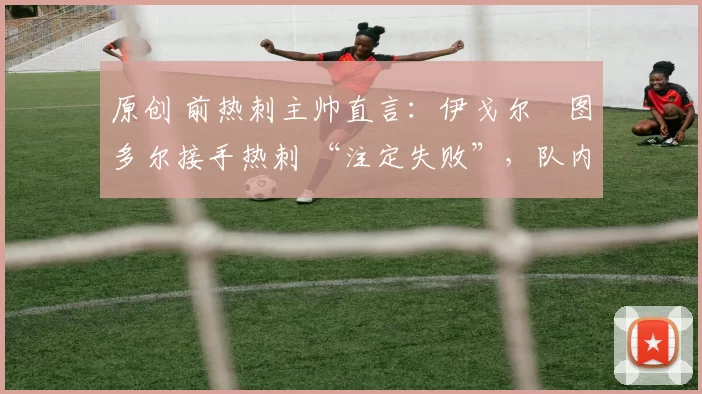 原创 前热刺主帅直言:伊戈尔・图多尔接手热刺 “注定失败”,队内氛围 “ toxic 至极”