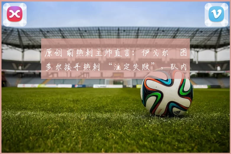 原创 前热刺主帅直言:伊戈尔・图多尔接手热刺 “注定失败”,队内氛围 “ toxic 至极”