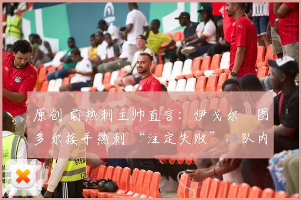 原创 前热刺主帅直言:伊戈尔・图多尔接手热刺 “注定失败”,队内氛围 “ toxic 至极”