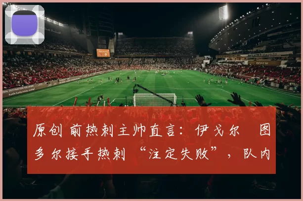 原创 前热刺主帅直言:伊戈尔・图多尔接手热刺 “注定失败”,队内氛围 “ toxic 至极”