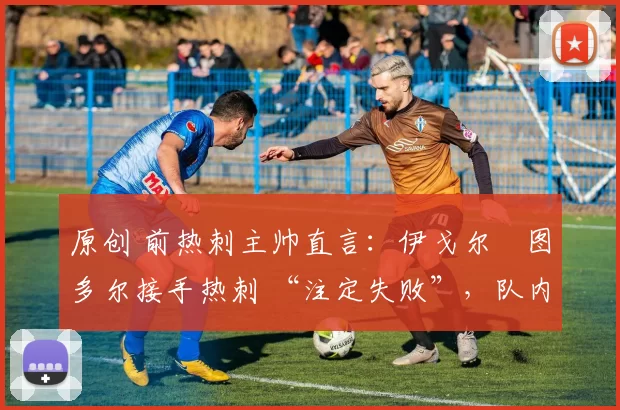 原创 前热刺主帅直言:伊戈尔・图多尔接手热刺 “注定失败”,队内氛围 “ toxic 至极”
