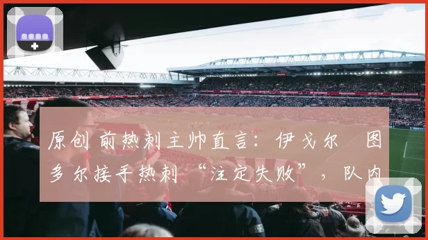 原创 前热刺主帅直言：伊戈尔・图多尔接手热刺 “注定失败”，队内氛围 “ toxic 至极”