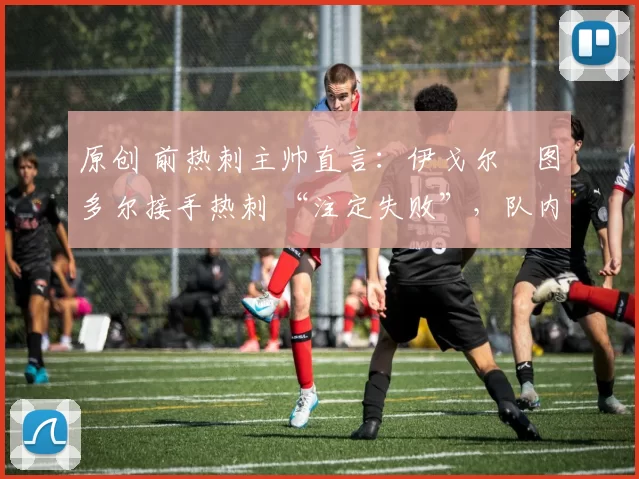 原创 前热刺主帅直言:伊戈尔・图多尔接手热刺 “注定失败”,队内氛围 “ toxic 至极”