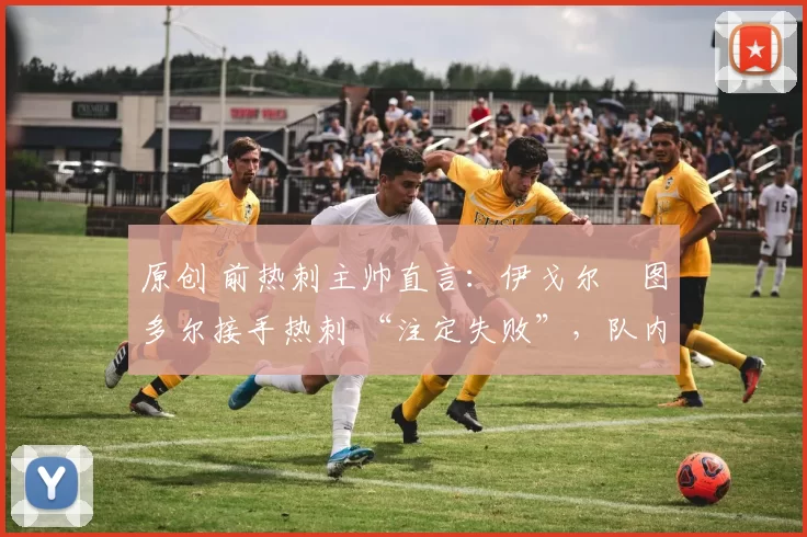 原创 前热刺主帅直言:伊戈尔・图多尔接手热刺 “注定失败”,队内氛围 “ toxic 至极”