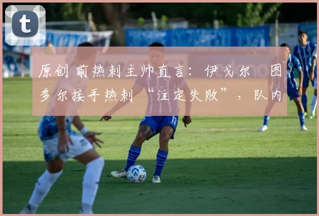 原创 前热刺主帅直言:伊戈尔・图多尔接手热刺 “注定失败”,队内氛围 “ toxic 至极”