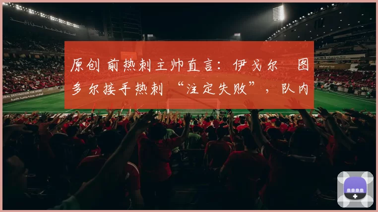 原创 前热刺主帅直言：伊戈尔・图多尔接手热刺 “注定失败”，队内氛围 “ toxic 至极”