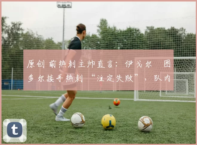 原创 前热刺主帅直言:伊戈尔・图多尔接手热刺 “注定失败”,队内氛围 “ toxic 至极”