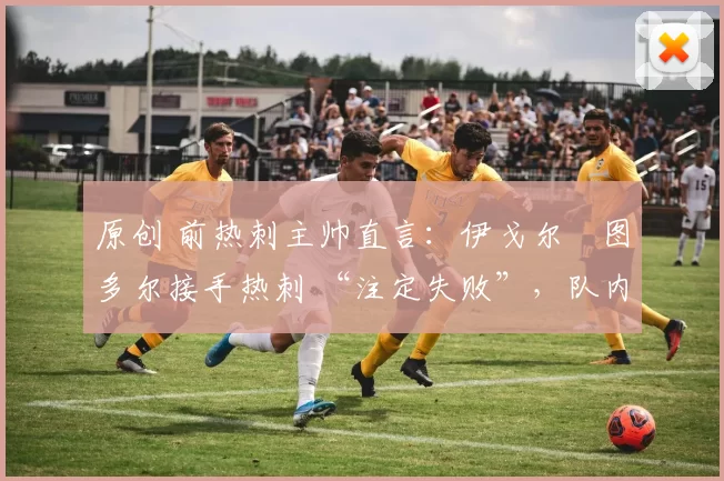 原创 前热刺主帅直言:伊戈尔・图多尔接手热刺 “注定失败”,队内氛围 “ toxic 至极”