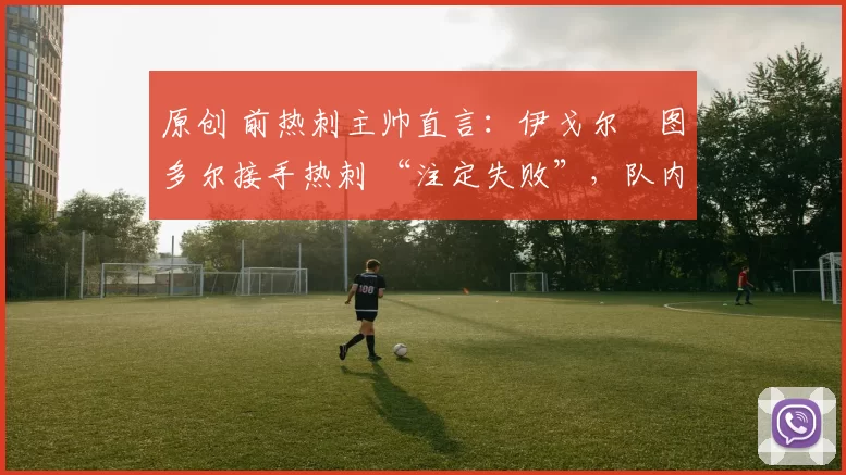 原创 前热刺主帅直言:伊戈尔・图多尔接手热刺 “注定失败”,队内氛围 “ toxic 至极”