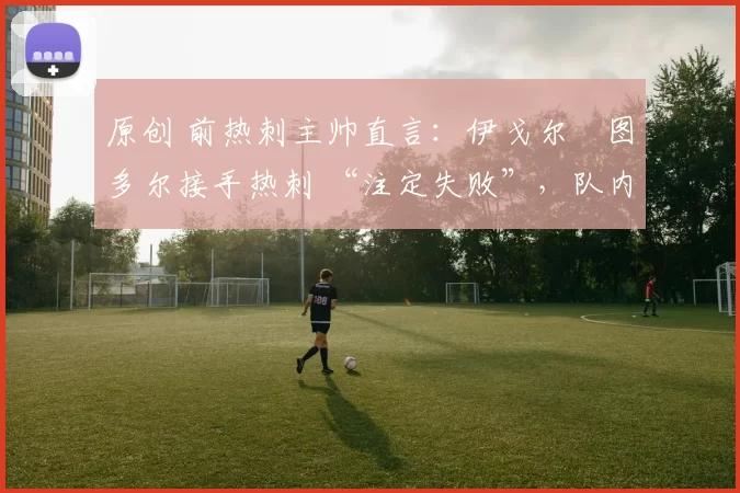 原创 前热刺主帅直言:伊戈尔・图多尔接手热刺 “注定失败”,队内氛围 “ toxic 至极”