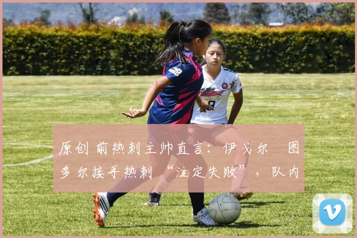 原创 前热刺主帅直言:伊戈尔・图多尔接手热刺 “注定失败”,队内氛围 “ toxic 至极”