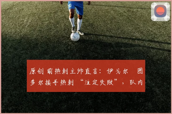 原创 前热刺主帅直言：伊戈尔・图多尔接手热刺 “注定失败”，队内氛围 “ toxic 至极”