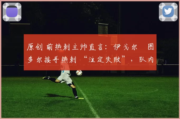原创 前热刺主帅直言:伊戈尔・图多尔接手热刺 “注定失败”,队内氛围 “ toxic 至极”