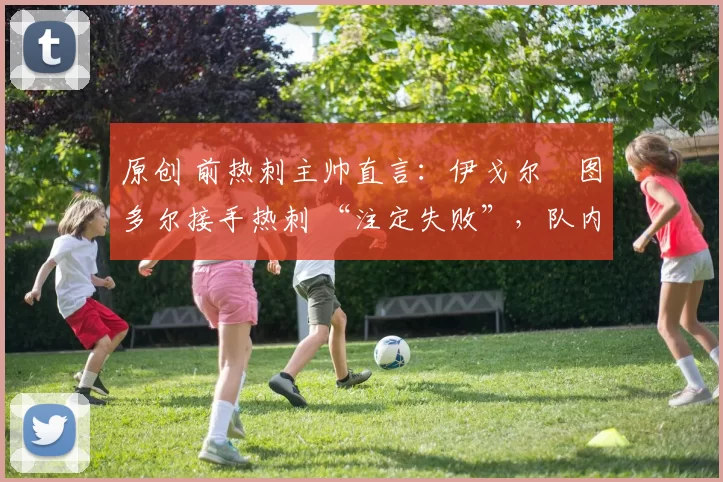 原创 前热刺主帅直言:伊戈尔・图多尔接手热刺 “注定失败”,队内氛围 “ toxic 至极”