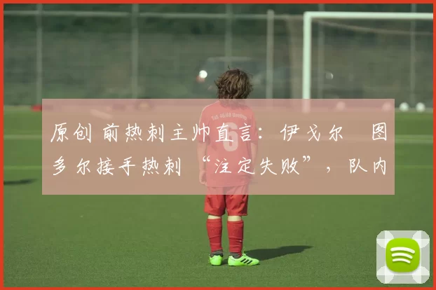 原创 前热刺主帅直言：伊戈尔・图多尔接手热刺 “注定失败”，队内氛围 “ toxic 至极”