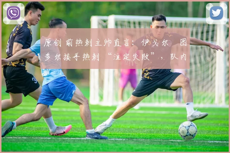 原创 前热刺主帅直言:伊戈尔・图多尔接手热刺 “注定失败”,队内氛围 “ toxic 至极”